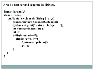 // read a number and generate its divisors.
import java.util.*;
class Divisors{
public static void main(String [ ] args){
Scanner in=new Scanner(System.in);
System.out.print(“Enter an Integer : “);
int number=in.nextInt( );
int i=1;
while(i<=number/2){
if(number % i==0)
System.out.println(i);
i=i+1;
}
}
}
 
