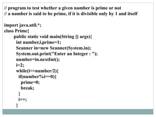 // program to test whether a given number is prime or not
// a number is said to be prime, if it is divisible only by 1 and itself
import java.util.*;
class Prime{
public static void main(String [] args){
int number,i,prime=1;
Scanner in=new Scanner(System.in);
System.out.print("Enter an Integer : ");
number=in.nextInt();
i=2;
while(i<=number/2){
if(number%i==0){
prime=0;
break;
}
i++;
}
 