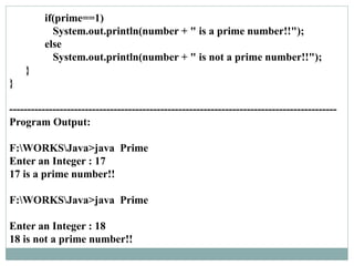 if(prime==1)
System.out.println(number + " is a prime number!!");
else
System.out.println(number + " is not a prime number!!");
}
}
-------------------------------------------------------------------------------------------
Program Output:
F:WORKSJava>java Prime
Enter an Integer : 17
17 is a prime number!!
F:WORKSJava>java Prime
Enter an Integer : 18
18 is not a prime number!!
 