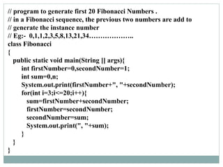 // program to generate first 20 Fibonacci Numbers .
// in a Fibonacci sequence, the previous two numbers are add to
// generate the instance number
// Eg:- 0,1,1,2,3,5,8,13,21,34………………..
class Fibonacci
{
public static void main(String [] args){
int firstNumber=0,secondNumber=1;
int sum=0,n;
System.out.print(firstNumber+", "+secondNumber);
for(int i=3;i<=20;i++){
sum=firstNumber+secondNumber;
firstNumber=secondNumber;
secondNumber=sum;
System.out.print(", "+sum);
}
}
}
 
