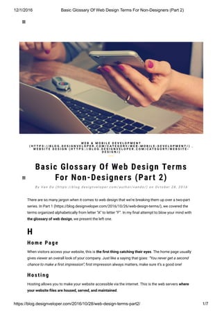 12/1/2016 Basic Glossary Of Web Design Terms For Non­Designers (Part 2)
https://blog.designveloper.com/2016/10/28/web­design­terms­part2/ 1/7

Basic Glossary Of Web Design Terms
For Non-Designers (Part 2)
There are so many jargon when it comes to web design that we’re breaking them up over a two-part
series. In Part 1 (https://blog.designveloper.com/2016/10/26/web-design-terms/), we covered the
terms organized alphabetically from letter “A” to letter “F”. In my ៗ�nal attempt to blow your mind with
the glossary of web design, we present the left one.
H
H o me Page
When visitors access your website, this is the 韛�rst thing catching their eyes. The home page usually
gives viewer an overall look of your company. Just like a saying that goes: “You never get a second
chance to make a ៗ�rst impression”, ៗ�rst impression always matters, make sure it’s a good one!
H o s ting
Hosting allows you to make your website accessible via the internet. This is the web servers where
your website 韛�les are housed, served, and maintained.
W E B & M O B I L E D E V E L O P M E N T
( H T T P S : / / B L O G . D E S I G N V E L O P E R . C O M / C A T E G O R Y / W E B - M O B I L E - D E V E L O P M E N T / ) ,
W E B S I T E D E S I G N ( H T T P S : / / B L O G . D E S I G N V E L O P E R . C O M / C A T E G O R Y / W E B S I T E -
D E S I G N / )
B y Va n D o ( h t t p s : // b l o g . d e s i g n v e l o p e r. c o m / a u t h o r / v a n d o / ) o n O c t o b e r 2 8 , 2 0 1 6


 
