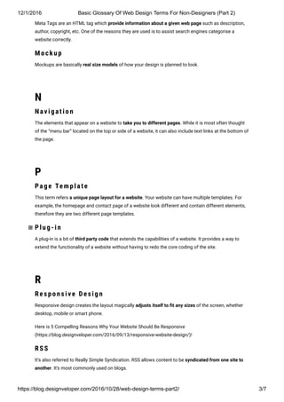 12/1/2016 Basic Glossary Of Web Design Terms For Non­Designers (Part 2)
https://blog.designveloper.com/2016/10/28/web­design­terms­part2/ 3/7
Meta Tags are an HTML tag which provide information about a given web page such as description,
author, copyright, etc. One of the reasons they are used is to assist search engines categorise a
website correctly.
M o ckup
Mockups are basically real size models of how your design is planned to look.
N
Navigatio n
The elements that appear on a website to take you to different pages. While it is most often thought
of the “menu bar” located on the top or side of a website, it can also include text links at the bottom of
the page.
P
Pag e Temp late
This term refers a unique page layout for a website. Your website can have multiple templates. For
example, the homepage and contact page of a website look different and contain different elements,
therefore they are two different page templates.
Plug-in
A plug-in is a bit of third party code that extends the capabilities of a website. It provides a way to
extend the functionality of a website without having to redo the core coding of the site.
R
Res p o ns ive Des ign
Responsive design creates the layout magically adjusts itself to 韛�t any sizes of the screen, whether
desktop, mobile or smart phone.
Here is 5 Compelling Reasons Why Your Website Should Be Responsive
(https://blog.designveloper.com/2016/09/13/responsive-website-design/)!
RS S
It’s also referred to Really Simple Syndication. RSS allows content to be syndicated from one site to
another. It’s most commonly used on blogs.

 