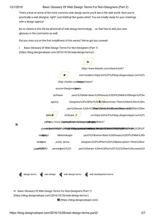12/1/2016 Basic Glossary Of Web Design Terms For Non­Designers (Part 2)
https://blog.designveloper.com/2016/10/28/web­design­terms­part2/ 5/7
That’s a look at some of the more common web design terms you’ll see in the web world. Now you’re
practically a web designer, right? Just kidding! But guess what? You are totally ready for your meetings
with a design agency!
By no means is this the be-all-end-all of web design terminology… so feel free to add your own
glossary in the comments as well.
Did you miss out on the ៗ�rst installment of this series? We’ve got you covered:
Basic Glossary Of Web Design Terms For Non-Designers (Part 1)
(https://blog.designveloper.com/2016/10/26/web-design-terms/)
(https://www.facebook.com/sharer/sharer.php?
u=https%3A%2F%2Fblue-sea-697d.quartiers047.workers.dev%3A443%2Fhttps%2Fblog.designveloper.com%2F2016%2F10%2F28%2Fweb-
design-
terms-
part2%2F)

(http://twitter.com/intent/tweet?
source=Designveloper
Software
agency
-
Meteor
prime
partner&text=https%3A%2F%2Fblue-sea-697d.quartiers047.workers.dev%3A443%2Fhttps%2Fblog.designveloper.com%2F2016%2F10%2F28%2Fweb-
design-
terms-
part2%2F)

(https://plus.google.com/share?
url=https%3A%2F%2Fblue-sea-697d.quartiers047.workers.dev%3A443%2Fhttps%2Fblog.designveloper.com%2F2016%2F10%2F28%2Fweb-
design-
terms-
part2%2F)

(http://www.linkedin.com/shareArticle?
mini=true&url=https%3A%2F%2Fblue-sea-697d.quartiers047.workers.dev%3A443%2Fhttps%2Fblog.designveloper.com%2F2016%2F10
design-
terms-
part2%2F&title=Basic%20Glossary%20Of%20Web%20Design%20Terms%20For
Designers%20%28Part%202%29&summary=There%20are%20so%20many%20jarg
part%20series.%20In%20Part%201%2C%20we%20covered%20the%20terms%20org
Software
agency
-
Meteor
prime
partner)

(http://www.tumblr.com/share/link?
url=https%3A%2F%2Fblue-sea-697d.quartiers047.workers.dev%3A443%2Fhttps%2Fblog.designveloper.com%2F2016%2F10
design-
terms-
part2%2F&name=Basic%20Glossary%20Of%20Web%20Design%20T
Designers%20%28Part%202%29&description=There%20are%20so%20
part%20series.%20In%20Part%201%2C%20we%20covered%20the%20te

design terms
 web design
 web design terms
 web development terms

 Basic Glossary Of Web Design Terms For Non-Designers (Part 1)
(https://blog.designveloper.com/2016/10/26/web-design-terms/)
 (https://blog.designveloper.com)

 