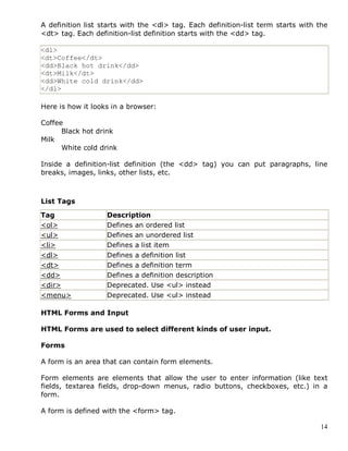 14
A definition list starts with the <dl> tag. Each definition-list term starts with the
<dt> tag. Each definition-list definition starts with the <dd> tag.
<dl>
<dt>Coffee</dt>
<dd>Black hot drink</dd>
<dt>Milk</dt>
<dd>White cold drink</dd>
</dl>
Here is how it looks in a browser:
Coffee
Black hot drink
Milk
White cold drink
Inside a definition-list definition (the <dd> tag) you can put paragraphs, line
breaks, images, links, other lists, etc.
List Tags
Tag Description
<ol> Defines an ordered list
<ul> Defines an unordered list
<li> Defines a list item
<dl> Defines a definition list
<dt> Defines a definition term
<dd> Defines a definition description
<dir> Deprecated. Use <ul> instead
<menu> Deprecated. Use <ul> instead
HTML Forms and Input
HTML Forms are used to select different kinds of user input.
Forms
A form is an area that can contain form elements.
Form elements are elements that allow the user to enter information (like text
fields, textarea fields, drop-down menus, radio buttons, checkboxes, etc.) in a
form.
A form is defined with the <form> tag.
 
