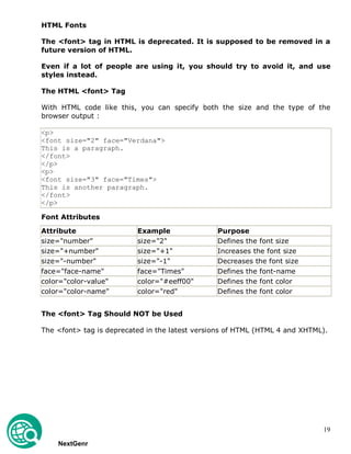 19
HTML Fonts
The <font> tag in HTML is deprecated. It is supposed to be removed in a
future version of HTML.
Even if a lot of people are using it, you should try to avoid it, and use
styles instead.
The HTML <font> Tag
With HTML code like this, you can specify both the size and the type of the
browser output :
<p>
<font size="2" face="Verdana">
This is a paragraph.
</font>
</p>
<p>
<font size="3" face="Times">
This is another paragraph.
</font>
</p>
Font Attributes
Attribute Example Purpose
size="number" size="2" Defines the font size
size="+number" size="+1" Increases the font size
size="-number" size="-1" Decreases the font size
face="face-name" face="Times" Defines the font-name
color="color-value" color="#eeff00" Defines the font color
color="color-name" color="red" Defines the font color
The <font> Tag Should NOT be Used
The <font> tag is deprecated in the latest versions of HTML (HTML 4 and XHTML).
NextGenr
 