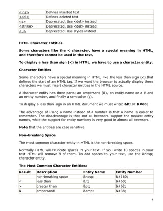 6
<ins> Defines inserted text
<del> Defines deleted text
<s> Deprecated. Use <del> instead
<strike> Deprecated. Use <del> instead
<u> Deprecated. Use styles instead
HTML Character Entities
Some characters like the < character, have a special meaning in HTML,
and therefore cannot be used in the text.
To display a less than sign (<) in HTML, we have to use a character entity.
Character Entities
Some characters have a special meaning in HTML, like the less than sign (<) that
defines the start of an HTML tag. If we want the browser to actually display these
characters we must insert character entities in the HTML source.
A character entity has three parts: an ampersand (&), an entity name or a # and
an entity number, and finally a semicolon (;).
To display a less than sign in an HTML document we must write: &lt; or &#60;
The advantage of using a name instead of a number is that a name is easier to
remember. The disadvantage is that not all browsers support the newest entity
names, while the support for entity numbers is very good in almost all browsers.
Note that the entities are case sensitive.
Non-breaking Space
The most common character entity in HTML is the non-breaking space.
Normally HTML will truncate spaces in your text. If you write 10 spaces in your
text HTML will remove 9 of them. To add spaces to your text, use the &nbsp;
character entity.
The Most Common Character Entities:
Result Description Entity Name Entity Number
non-breaking space &nbsp; &#160;
< less than &lt; &#60;
> greater than &gt; &#62;
& ampersand &amp; &#38;
 