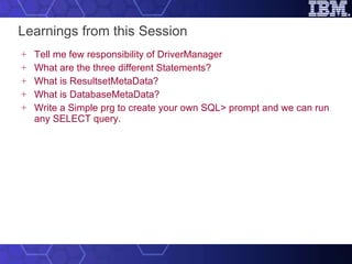Learnings from this Session Tell me few responsibility of DriverManager What are the three different Statements? What is ResultsetMetaData? What is DatabaseMetaData? Write a Simple prg to create your own SQL> prompt and we can run any SELECT query. 