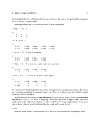 2 ARRAYS AND MATRICES 11
The output of this type of index is in the same shape as the index. The potentially ambiguous
A(:) is always a column vector.
Subscript referencing can be used on either side of assignments.
>> B(1,:) = A(1,:)
B =
1 2 3
3 4 6
>> C = rand(2,5)
C =
0.8125 0.4054 0.4909 0.5909 0.5943
0.2176 0.5699 0.1294 0.8985 0.3020
>> C(:,4) = [] % delete elements
C =
0.8125 0.4054 0.4909 0.5943
0.2176 0.5699 0.1294 0.3020
>> C(2,:) = 0 % expand the scalar into the submatrix
C =
0.8125 0.4054 0.4909 0.5943
0 0 0 0
>> C(3,1) = 3 % create a new row to make space
C =
0.8125 0.4054 0.4909 0.5943
0 0 0 0
3.0000 0 0 0
An array is resized automatically if you delete elements or make assignments outside the current
size. (Any new undeﬁned elements are made zero.) This can be highly convenient, but it can also
cause hard-to-ﬁnd mistakes.
A different kind of indexing is logical indexing. Logical indices usually arise from a relational
operator (see Table 3). The result of applying a relational operator is a logical array, whose ele-
ments are 0 and 1 with interpretation as “false” and “true.”4 Using a logical array as an index
returns those values where the index is 1 (in the single-index sense above).
>> B>3
4In a recent version of MATLAB the commands false and true were introduced for creating logical arrays.
 