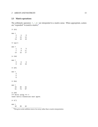 2 ARRAYS AND MATRICES 13
2.3 Matrix operations
The arithmetic operators + , - ,*,^ are interpreted in a matrix sense. When appropriate, scalars
are “expanded” to match a matrix.5
>> A+A
ans =
2 4 6
8 10 12
14 16 18
>> ans-1
ans =
1 3 5
7 9 11
13 15 17
>> 3*B
ans =
3 6 9
9 12 18
>> A*b
ans =
2
5
8
>> B*A
ans =
30 36 42
61 74 87
>> A*B
??? Error using ==> *
Inner matrix dimensions must agree.
>> A^2
ans =
30 36 42
5This gives scalar addition more of an array rather than a matrix interpretation.
 