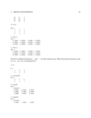 2 ARRAYS AND MATRICES 16
23 11 2
50 32 2
77 53 2
>> A./A
ans =
1 1 1
1 1 1
1 1 1
>> (B+i)’
ans =
-1.0000 - 1.0000i 3.0000 - 1.0000i
-2.0000 - 1.0000i 4.0000 - 1.0000i
-3.0000 - 1.0000i 6.0000 - 1.0000i
>> (B+i).’
ans =
-1.0000 + 1.0000i 3.0000 + 1.0000i
-2.0000 + 1.0000i 4.0000 + 1.0000i
-3.0000 + 1.0000i 6.0000 + 1.0000i
There is no difference between ’ and .’ for real-valued arrays. Most elementary functions, such
as sin , exp , etc., act elementwise.
>> B
B =
1 2 3
3 4 6
>> cos(pi*B)
ans =
-1 1 -1
-1 1 1
>> exp(A)
ans =
1.0e+03 *
0.0027 0.0074 0.0201
0.0546 0.1484 0.4034
1.0966 2.9810 8.1031
>> expm(A)
ans =
1.0e+06 *
1.1189 1.3748 1.6307
 