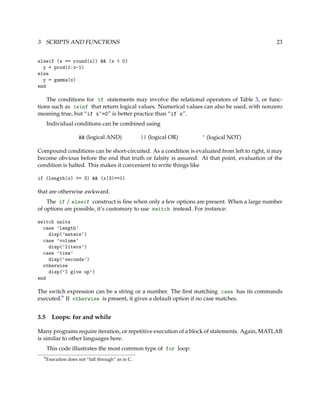 3 SCRIPTS AND FUNCTIONS 23
elseif (x == round(x)) && (x > 0)
y = prod(1:x-1)
else
y = gamma(x)
end
The conditions for if statements may involve the relational operators of Table 3, or func-
tions such as isinf that return logical values. Numerical values can also be used, with nonzero
meaning true, but “if x~=0” is better practice than “if x”.
Individual conditions can be combined using
&& (logical AND) || (logical OR) ~ (logical NOT)
Compound conditions can be short-circuited. As a condition is evaluated from left to right, it may
become obvious before the end that truth or falsity is assured. At that point, evaluation of the
condition is halted. This makes it convenient to write things like
if (length(x) >= 3) && (x(3)==1)
that are otherwise awkward.
The if / elseif construct is ﬁne when only a few options are present. When a large number
of options are possible, it’s customary to use switch instead. For instance:
switch units
case ’length’
disp(’meters’)
case ’volume’
disp(’liters’)
case ’time’
disp(’seconds’)
otherwise
disp(’I give up’)
end
The switch expression can be a string or a number. The ﬁrst matching case has its commands
executed.9 If otherwise is present, it gives a default option if no case matches.
3.5 Loops: for and while
Many programs require iteration, or repetitive execution of a block of statements. Again, MATLAB
is similar to other languages here.
This code illustrates the most common type of for loop:
9Execution does not “fall through” as in C.
 