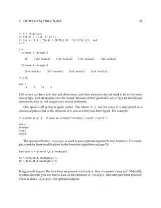 5 OTHER DATA STRUCTURES 32
>> T = cell(1,9);
>> T(1:2) = { [1], [1 0] };
>> for n = 2:8, T{n+1} = [2*T{n} 0] - [0 0 T{n-1}]; end
>> T
T =
Columns 1 through 5
[1] [1x2 double] [1x3 double] [1x4 double] [1x5 double]
Columns 6 through 9
[1x6 double] [1x7 double] [1x8 double] [1x9 double]
>> T{4}
ans =
4 0 -3 0
Cell arrays can have any size and dimension, and their elements do not need to be of the same
size or type. Cell arrays may even be nested. Because of their generality, cell arrays are mostly just
containers; they do not support any sort of arithmetic.
One special cell syntax is quite useful. The idiom C{:} for cell array C is interpreted as a
comma-separated list of the elements of C, just as if they had been typed. For example,
>> str2mat(str{:}) % same as str2mat(’Goodbye’,’cruel’,’world’)
ans =
Goodbye
cruel
world
The special cell array varargin is used to pass optional arguments into functions. For exam-
ple, consider these modiﬁcations to the bisection algorithm on page 26:
function x = bisect(f,a,b,varargin)
fa = feval(f,a,varargin{:});
fb = feval(f,b,varargin{:});
...
If arguments beyond the ﬁrst three are passed in to bisect, they are passed along to f. Naturally,
in other contexts you are free to look at the elements of varargin and interpret them yourself.
There is also a varargout for optional outputs.
 