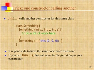 Trick: one constructor calling another
 this(...) calls another constructor for this same class
 It is poor style to have the same code more than once
 If you call this(...), that call must be the first thing in your
constructor
30
class Something {
Something (int x, int y, int z) {
// do a lot of work here
}
Something ( ) { this (0, 0, 0); }
}
 