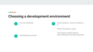 Choosing a development environment
1
Terminal / Shell based
2
IDLE (default environment)
3
iPython notebook – similar to markdown in
R
iPython environment - jupyter
http://jupyter-notebook-beginner-
guide.readthedocs.io/en/latest/install.html
 