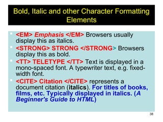 38
Bold, Italic and other Character Formatting
Elements
 <EM> Emphasis </EM> Browsers usually
display this as italics.
 <STRONG> STRONG </STRONG> Browsers
display this as bold.
 <TT> TELETYPE </TT> Text is displayed in a
mono-spaced font. A typewriter text, e.g. fixed-
width font.
 <CITE> Citation </CITE> represents a
document citation (italics). For titles of books,
films, etc. Typically displayed in italics. (A
Beginner's Guide to HTML)
 