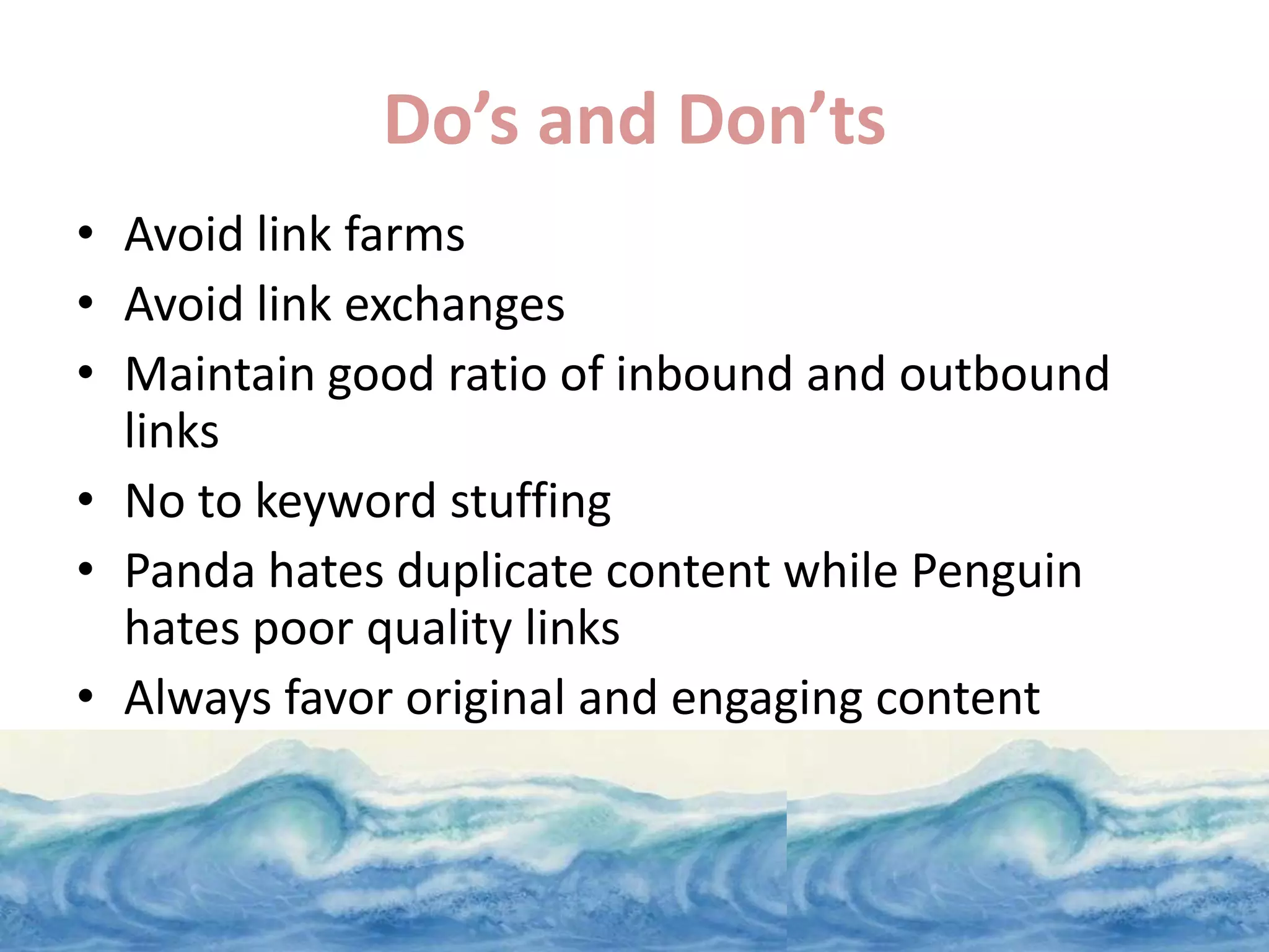 Do’s and Don’ts
• Avoid link farms
• Avoid link exchanges
• Maintain good ratio of inbound and outbound
  links
• No to keyword stuffing
• Panda hates duplicate content while Penguin
  hates poor quality links
• Always favor original and engaging content
 