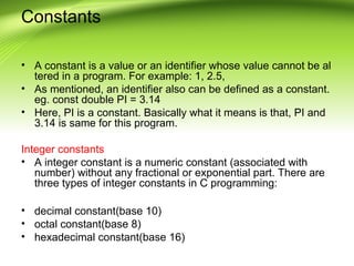 Constants
• A constant is a value or an identifier whose value cannot be al
tered in a program. For example: 1, 2.5,
• As mentioned, an identifier also can be defined as a constant.
eg. const double PI = 3.14
• Here, PI is a constant. Basically what it means is that, PI and
3.14 is same for this program.
Integer constants
• A integer constant is a numeric constant (associated with
number) without any fractional or exponential part. There are
three types of integer constants in C programming:
• decimal constant(base 10)
• octal constant(base 8)
• hexadecimal constant(base 16)
 