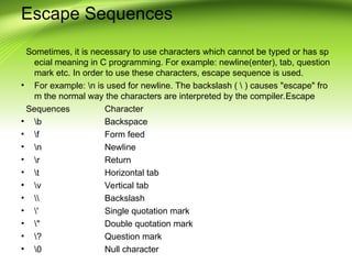 Escape Sequences
Sometimes, it is necessary to use characters which cannot be typed or has sp
ecial meaning in C programming. For example: newline(enter), tab, question
mark etc. In order to use these characters, escape sequence is used.
• For example: n is used for newline. The backslash (  ) causes "escape" fro
m the normal way the characters are interpreted by the compiler.Escape
Sequences Character
• b Backspace
• f Form feed
• n Newline
• r Return
• t Horizontal tab
• v Vertical tab
•  Backslash
• ' Single quotation mark
• " Double quotation mark
• ? Question mark
• 0 Null character
 