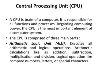 Central Processing Unit (CPU)
• A CPU is brain of a computer. It is responsible for
all functions and processes. Regarding computing
power, the CPU is the most important element of
a computer system.
• The CPU is comprised of three main parts :
• Arithmetic Logic Unit (ALU): Executes all
arithmetic and logical operations. Arithmetic
calculations like as addition, subtraction,
multiplication and division. Logical operation like
compare numbers, letters, or special characters
 