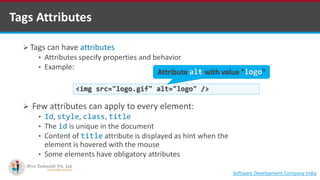 Tags Attributes
 Tags can have attributes
• Attributes specify properties and behavior
• Example:
 Few attributes can apply to every element:
• Id, style, class, title
• The id is unique in the document
• Content of title attribute is displayed as hint when the
element is hovered with the mouse
• Some elements have obligatory attributes
<img src="logo.gif" alt="logo" />
Attribute alt with value "logo"
Software Development Company Indiahttp://www.ifourtechnolab.com
 