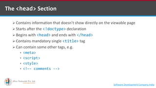 The <head> Section
 Contains information that doesn’t show directly on the viewable page
 Starts after the <!doctype> declaration
 Begins with <head> and ends with </head>
 Contains mandatory single <title> tag
 Can contain some other tags, e.g.
• <meta>
• <script>
• <style>
• <!–- comments -->
Software Development Company Indiahttp://www.ifourtechnolab.com
 