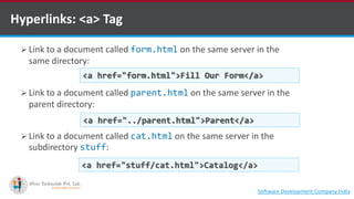 Hyperlinks: <a> Tag
 Link to a document called form.html on the same server in the
same directory:
 Link to a document called parent.html on the same server in the
parent directory:
 Link to a document called cat.html on the same server in the
subdirectory stuff:
<a href="form.html">Fill Our Form</a>
<a href="../parent.html">Parent</a>
<a href="stuff/cat.html">Catalog</a>
Software Development Company Indiahttp://www.ifourtechnolab.com
 