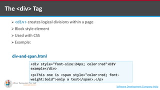 The <div> Tag
 <div> creates logical divisions within a page
 Block style element
 Used with CSS
 Example:
<div style="font-size:24px; color:red">DIV
example</div>
<p>This one is <span style="color:red; font-
weight:bold">only a test</span>.</p>
div-and-span.html
Software Development Company Indiahttp://www.ifourtechnolab.com
 
