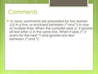 Comments
 In Java, comments are preceded by two slashes
(//) in a line, or enclosed between /* and */ in one
or multiple lines. When the compiler sees //, it ignores
all text after // in the same line. When it sees /*, it
scans for the next */ and ignores any text
between /* and */.
11
 