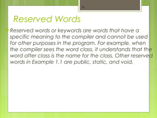 Reserved Words
 Reserved words or keywords are words that have a
specific meaning to the compiler and cannot be used
for other purposes in the program. For example, when
the compiler sees the word class, it understands that the
word after class is the name for the class. Other reserved
words in Example 1.1 are public, static, and void.
13
 