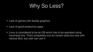 Why So Less?
• Lack of games with deadly graphics.
• Lack of good productive apps.
• Linux is considered to be an OS which has to be operated using
command line. That’s completely true for certain tasks but now with
various GUI, any user can use it.
 
