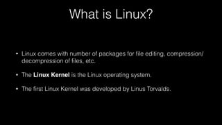 What is Linux?
• Linux comes with number of packages for ﬁle editing, compression/
decompression of ﬁles, etc.
• The Linux Kernel is the Linux operating system.
• The ﬁrst Linux Kernel was developed by Linus Torvalds.
 