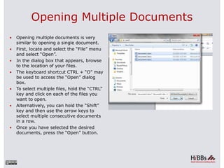 Opening Multiple Documents
 Opening multiple documents is very
similar to opening a single document.
 First, locate and select the “File” menu
and select “Open”.
 In the dialog box that appears, browse
to the location of your files.
 The keyboard shortcut CTRL + “O” may
be used to access the “Open” dialog
box.
 To select multiple files, hold the “CTRL”
key and click on each of the files you
want to open.
 Alternatively, you can hold the “Shift”
key and then use the arrow keys to
select multiple consecutive documents
in a row.
 Once you have selected the desired
documents, press the “Open” button.
 