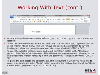Working With Text (cont.)
 Once you have the desired content selected, you can cut, or copy it to use it in another
location.
 To cut the selected content, locate and select the “cut” button in the “Clipboard” portion
of the “Home” ribbon menu. This will remove the selected content from its current
location and allow you to use it elsewhere. (keyboard shortcut: “CTRL” + “X”)
 To copy the selected content, locate and select the “Copy” button in the “Clipboard
portion of the “Home” ribbon menu. This will copy the selected content, allowing you to
use it elsewhere without removing it from the document. (keyboard shortcut: “CTRL” +
“C”)
 To paste the text, locate and select the are of the document in which you would like to
paste, then locate and select “Paste” button located in the clipboard portion of the “Home
Ribbon Menu. (keyboard shortcut: “CTRL” + “V”)
 