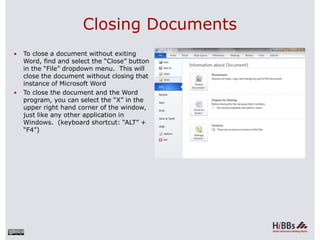 Closing Documents
 To close a document without exiting
Word, find and select the “Close” button
in the “File” dropdown menu. This will
close the document without closing that
instance of Microsoft Word
 To close the document and the Word
program, you can select the “X” in the
upper right hand corner of the window,
just like any other application in
Windows. (keyboard shortcut: “ALT” +
“F4”)
 