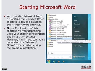 Starting Microsoft Word
 You may start Microsoft Word
by locating the Microsoft Office
shortcut folder, and selecting
the Microsoft Word shortcut.
 Note: The location of this
shortcut will vary depending
upon your chosen configuration
and installation settings.
However, it will most commonly
be located in a “Microsoft
Office” folder created during
the program installation.
 