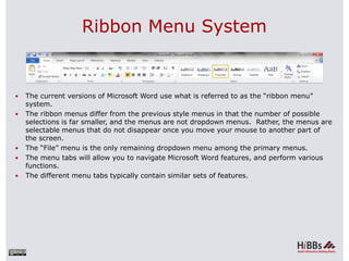 Ribbon Menu System
 The current versions of Microsoft Word use what is referred to as the “ribbon menu”
system.
 The ribbon menus differ from the previous style menus in that the number of possible
selections is far smaller, and the menus are not dropdown menus. Rather, the menus are
selectable menus that do not disappear once you move your mouse to another part of
the screen.
 The “File” menu is the only remaining dropdown menu among the primary menus.
 The menu tabs will allow you to navigate Microsoft Word features, and perform various
functions.
 The different menu tabs typically contain similar sets of features.
 