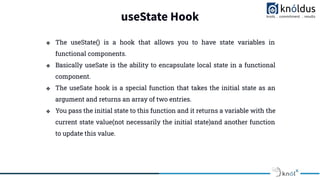 useState Hook
❖ The useState() is a hook that allows you to have state variables in
functional components.
❖ Basically useSate is the ability to encapsulate local state in a functional
component.
❖ The useSate hook is a special function that takes the initial state as an
argument and returns an array of two entries.
❖ You pass the initial state to this function and it returns a variable with the
current state value(not necessarily the initial state)and another function
to update this value.
 
