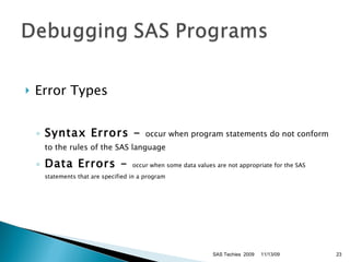 Error Types Syntax Errors -  occur when program statements do not conform to the rules of the SAS language Data Errors -  occur when some data values are not appropriate for the SAS statements that are specified in a program SAS Techies  2009 11/13/09 