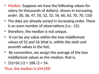 • Median. Suppose we have the following values for
salary (in thousands of dollars), shown in increasing
order: 30, 36, 47, 50, 52, 52, 56, 60, 63, 70, 70, 110)
• The data are already sorted in increasing order. There
is an even number of observations (i.e., 12);
• therefore, the median is not unique.
• It can be any value within the two middlemost
values of 52 and 56 (that is, within the sixth and
seventh values in the list).
• By convention, we assign the average of the two
middlemost values as the median; that is,
• (52+56 )/2 = 108 /2 = 54.
Thus, the median is $54,000
 