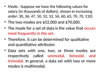 • Mode : Suppose we have the following values for
salary (in thousands of dollars), shown in increasing
order: 30, 36, 47, 50, 52, 52, 56, 60, 63, 70, 70, 110)
• The two modes are $52,000 and $70,000.
• The mode for a set of data is the value that occurs
most frequently in the set.
• Therefore, it can be determined for qualitative
and quantitative attributes
• Data sets with one, two, or three modes are
respectively called unimodal, bimodal, and
trimodal. In general, a data set with two or more
modes is multimodal.
 