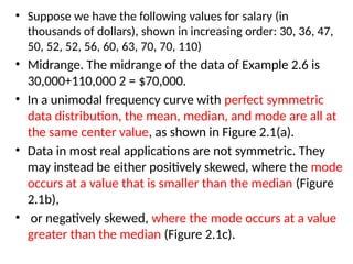 • Suppose we have the following values for salary (in
thousands of dollars), shown in increasing order: 30, 36, 47,
50, 52, 52, 56, 60, 63, 70, 70, 110)
• Midrange. The midrange of the data of Example 2.6 is
30,000+110,000 2 = $70,000.
• In a unimodal frequency curve with perfect symmetric
data distribution, the mean, median, and mode are all at
the same center value, as shown in Figure 2.1(a).
• Data in most real applications are not symmetric. They
may instead be either positively skewed, where the mode
occurs at a value that is smaller than the median (Figure
2.1b),
• or negatively skewed, where the mode occurs at a value
greater than the median (Figure 2.1c).
 