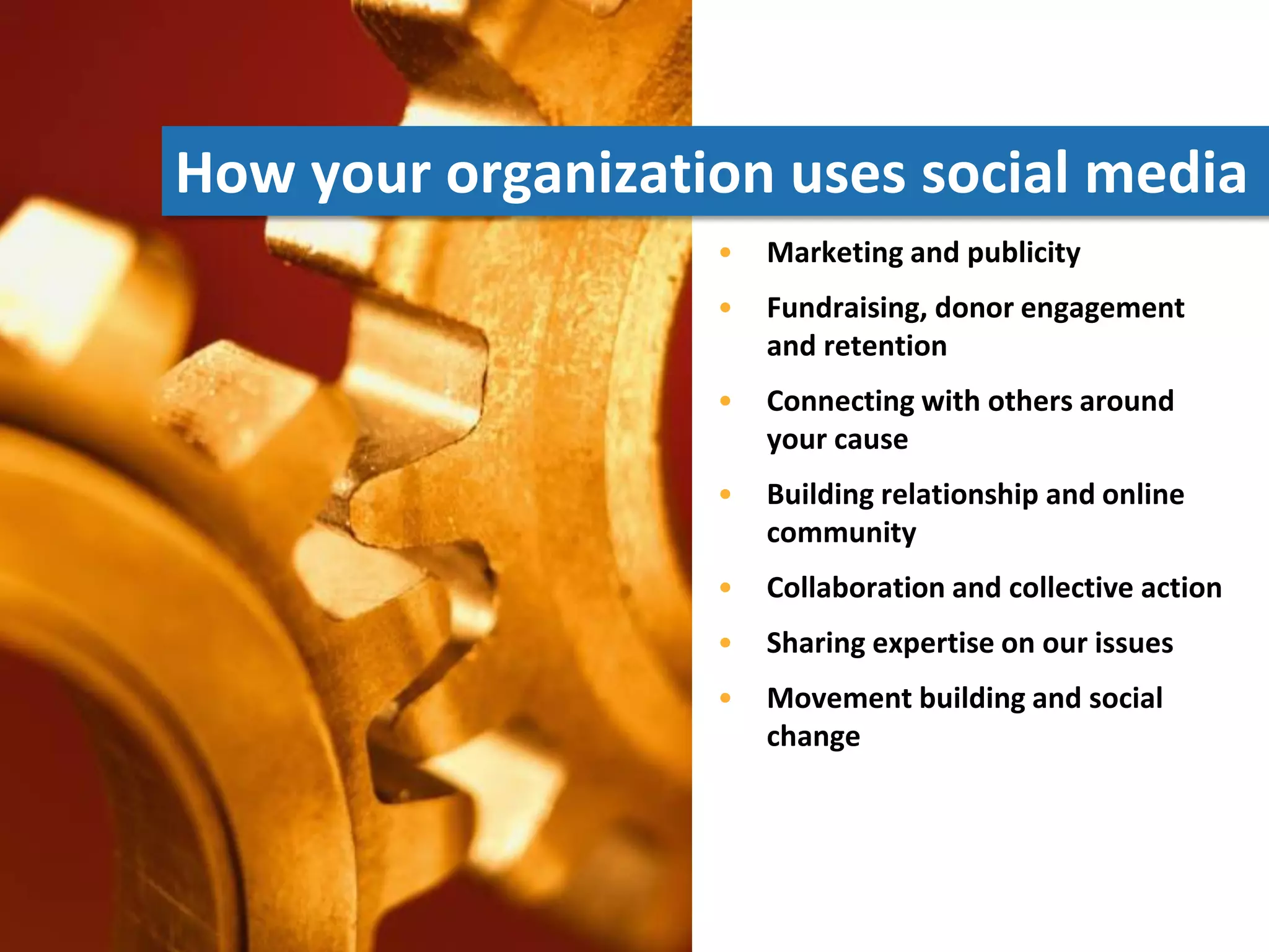 How your organization uses social media
                   •   Marketing and publicity
                   •   Fundraising, donor engagement
                       and retention
                   •   Connecting with others around
                       your cause
                   •   Building relationship and online
                       community
                   •   Collaboration and collective action
                   •   Sharing expertise on our issues
                   •   Movement building and social
                       change
 