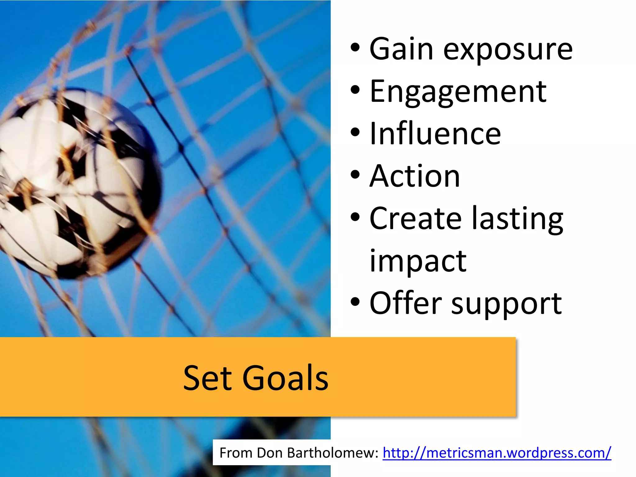 • Gain exposure
                   • Engagement
                   • Influence
                   • Action
                   • Create lasting
                     impact
                   • Offer support

Set Goals
  From Don Bartholomew: http://metricsman.wordpress.com/
 