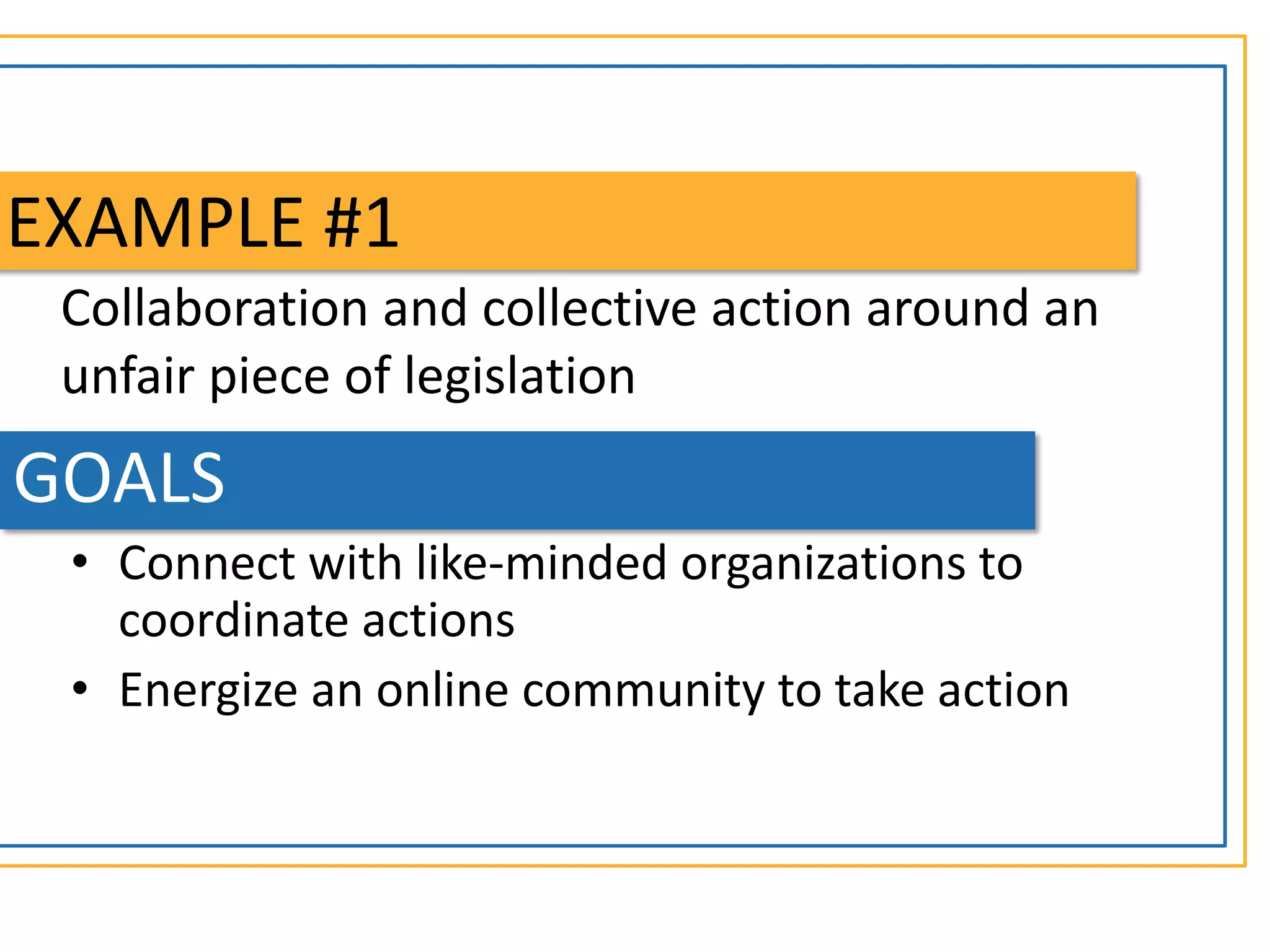 EXAMPLE #1
 Collaboration and collective action around an
 unfair piece of legislation
GOALS
 • Connect with like-minded organizations to
   coordinate actions
 • Energize an online community to take action
 