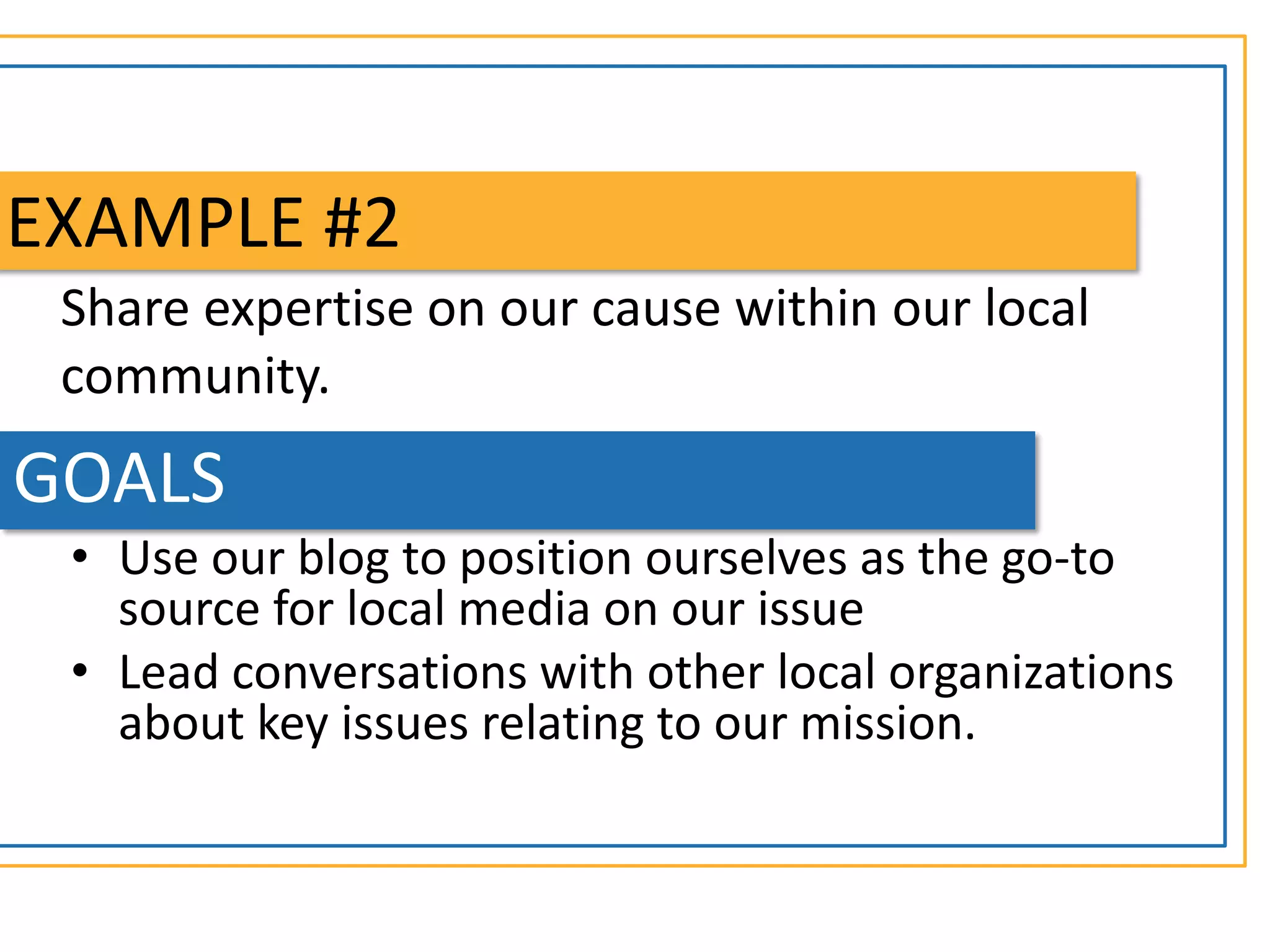 EXAMPLE #2
 Share expertise on our cause within our local
 community.
GOALS
 • Use our blog to position ourselves as the go-to
   source for local media on our issue
 • Lead conversations with other local organizations
   about key issues relating to our mission.
 