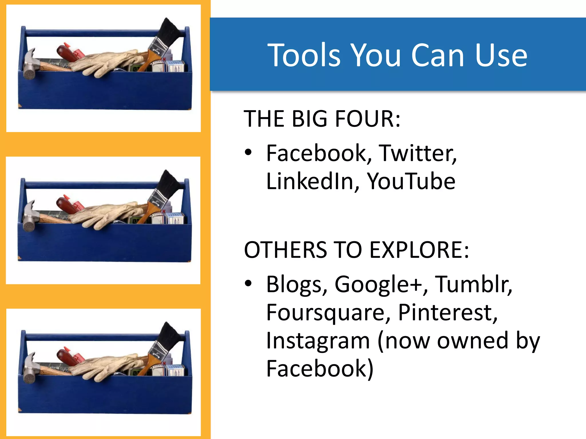 Tools You Can Use
THE BIG FOUR:
• Facebook, Twitter,
  LinkedIn, YouTube

OTHERS TO EXPLORE:
• Blogs, Google+, Tumblr,
  Foursquare, Pinterest,
  Instagram (now owned by
  Facebook)
 