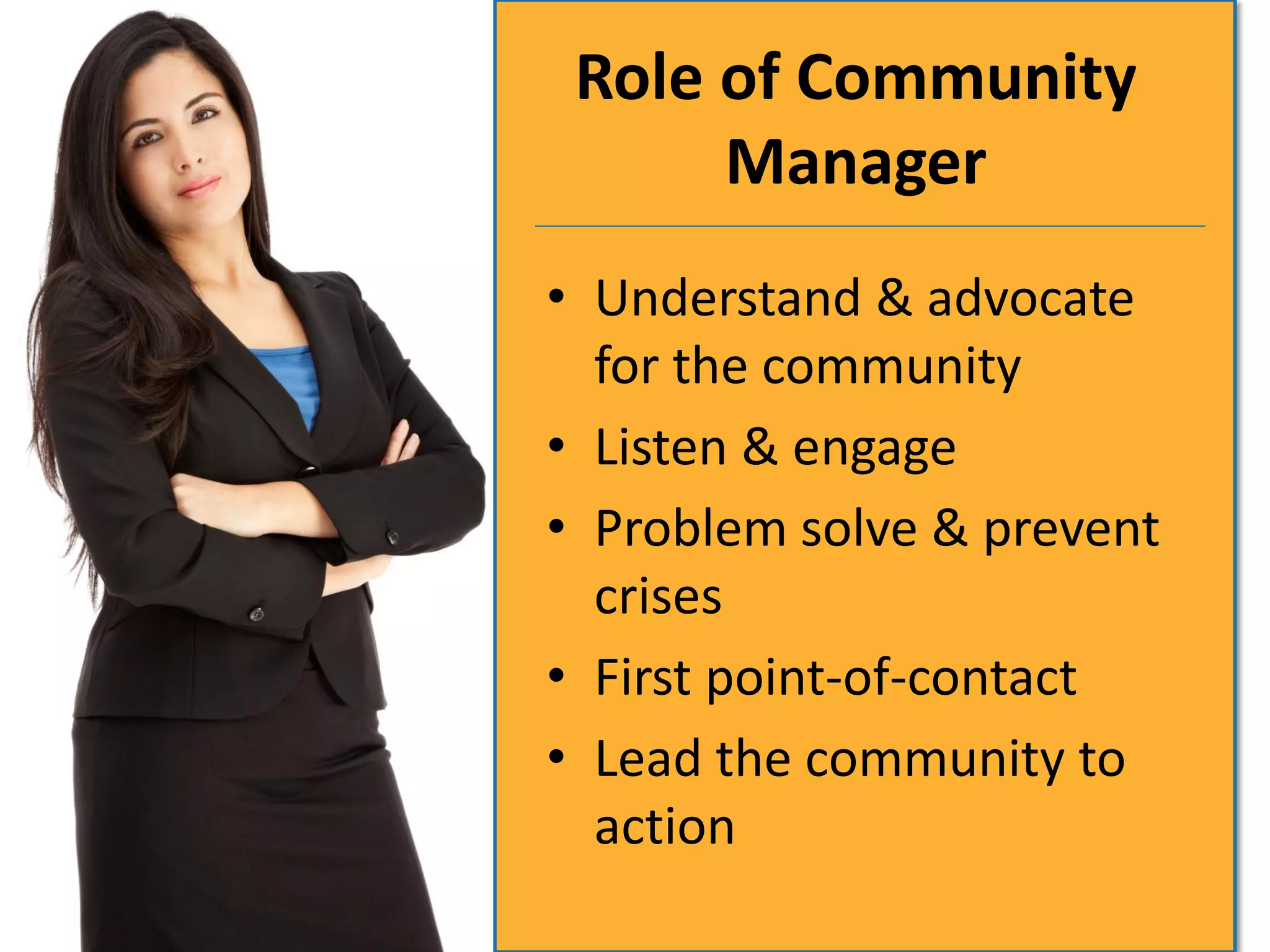 Role of Community
      Manager
• Understand & advocate
  for the community
• Listen & engage
• Problem solve & prevent
  crises
• First point-of-contact
• Lead the community to
  action
 