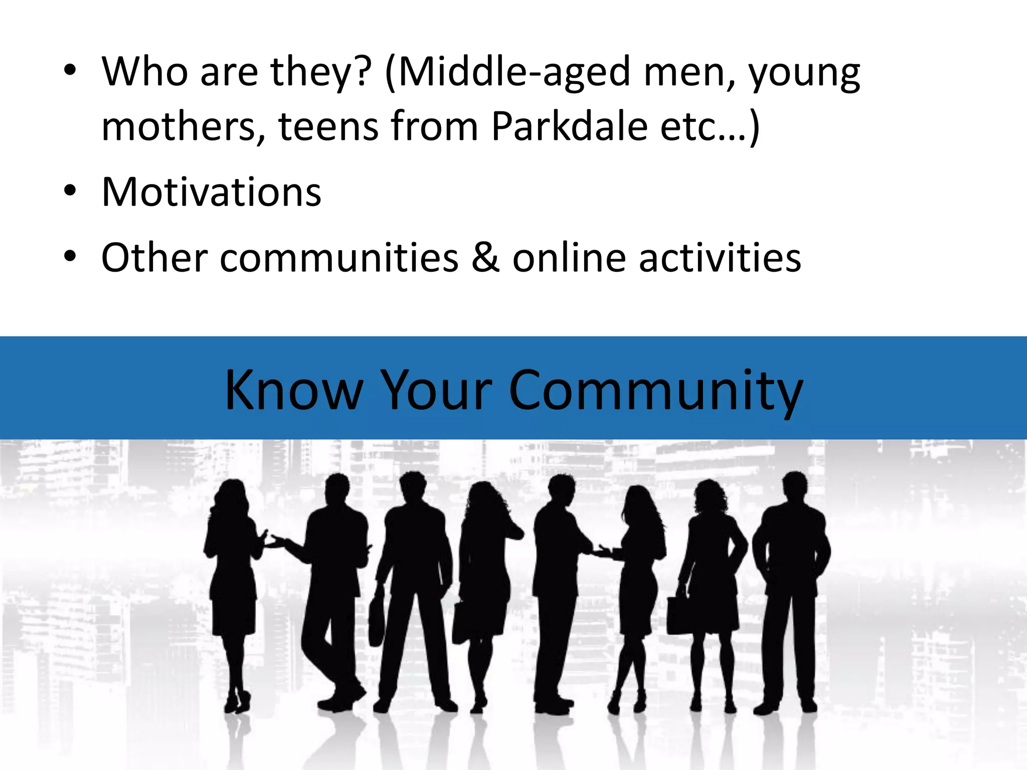 • Who are they? (Middle-aged men, young
  mothers, teens from Parkdale etc…)
• Motivations
• Other communities & online activities


       Know Your Community
 