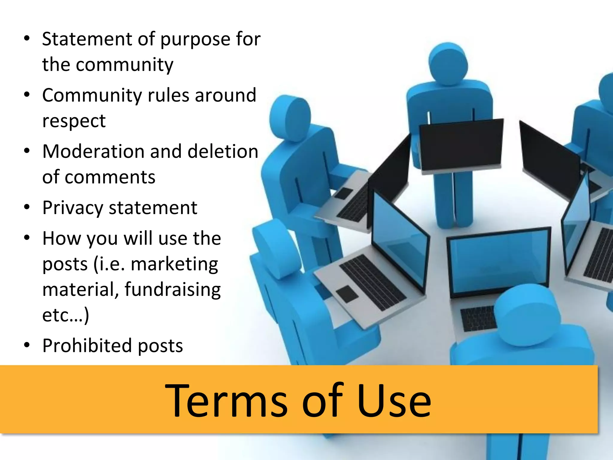 • Statement of purpose for
  the community
• Community rules around
  respect
• Moderation and deletion
  of comments
• Privacy statement
• How you will use the
  posts (i.e. marketing
  material, fundraising
  etc…)
• Prohibited posts


               Terms of Use
 