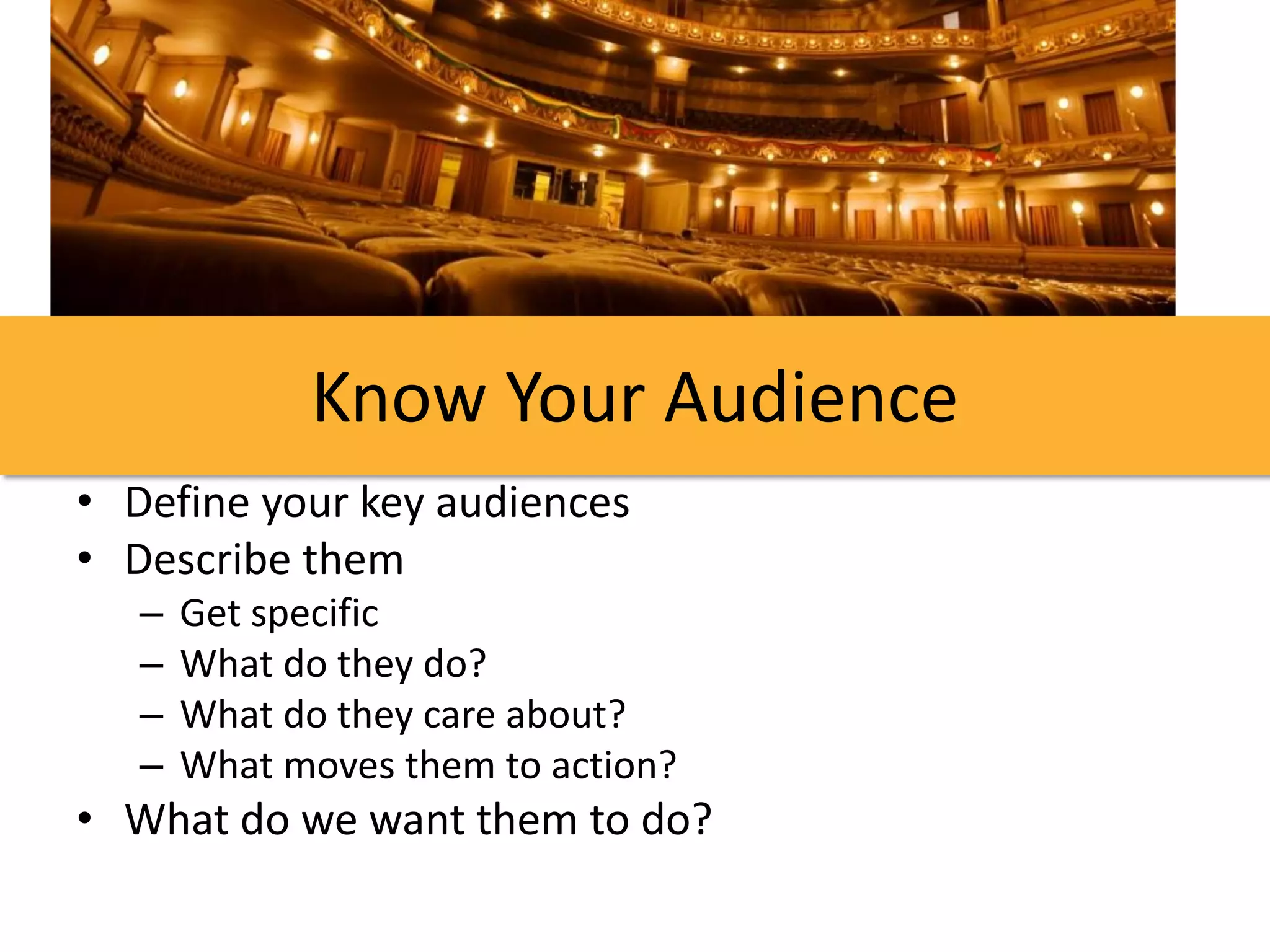 Know Your Audience
• Define your key audiences
• Describe them
   –   Get specific
   –   What do they do?
   –   What do they care about?
   –   What moves them to action?
• What do we want them to do?
 